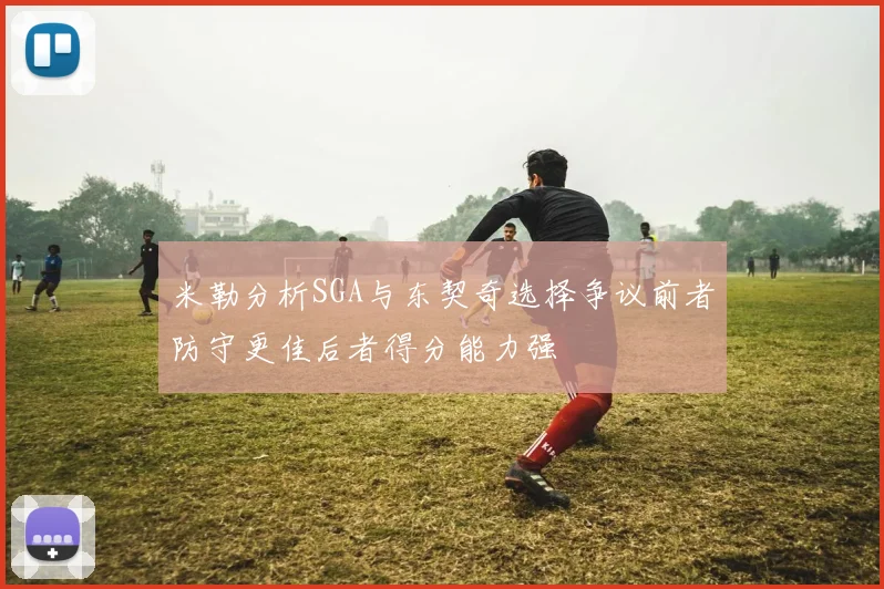 米勒分析SGA与东契奇选择争议前者防守更佳后者得分能力强