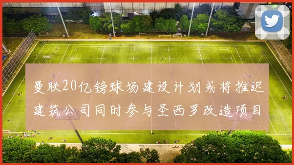 曼联20亿镑球场建设计划或将推迟建筑公司同时参与圣西罗改造项目