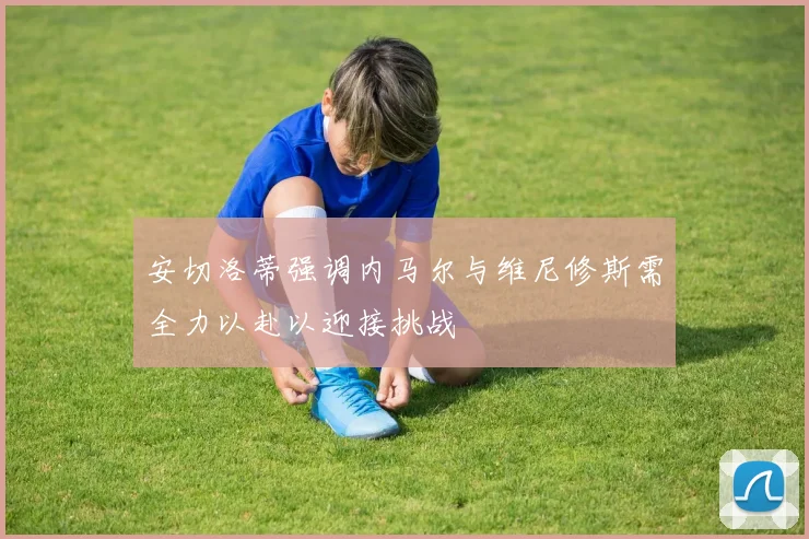 安切洛蒂强调内马尔与维尼修斯需全力以赴以迎接挑战