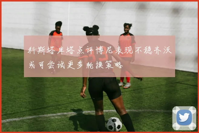 科斯塔库塔点评博尼表现不稳齐沃或可尝试更多轮换策略