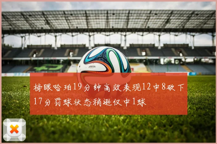 榜眼哈珀19分钟高效表现12中8砍下17分罚球状态稍逊仅中1球