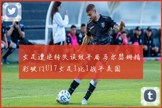 女足遭逆转失误致平局马尔瑟姆精彩破门U17女足1比1战平美国