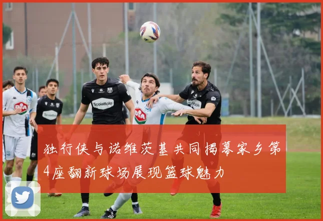 独行侠与诺维茨基共同揭幕家乡第4座翻新球场展现篮球魅力