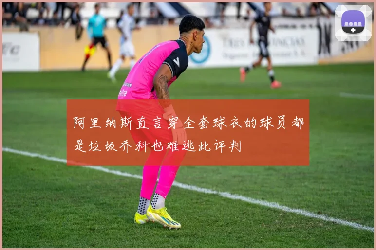 阿里纳斯直言穿全套球衣的球员都是垃圾乔科也难逃此评判