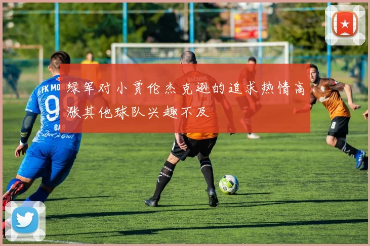 绿军对小贾伦杰克逊的追求热情高涨其他球队兴趣不及