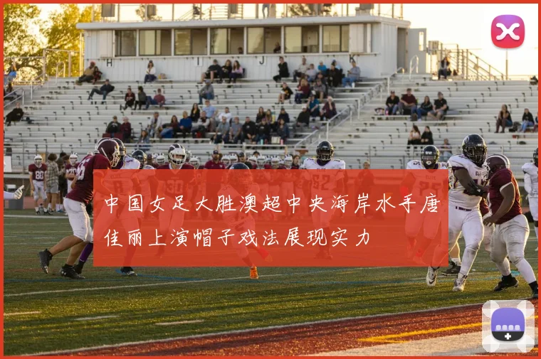 中国女足大胜澳超中央海岸水手唐佳丽上演帽子戏法展现实力