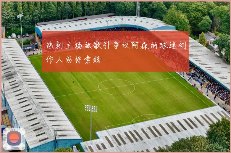 热刺主场放歌引争议阿森纳球迷创作人或将索赔
