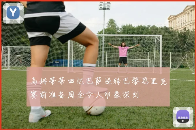 乌姆蒂蒂回忆巴萨逆转巴黎恩里克赛前准备周全令人印象深刻