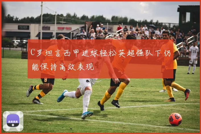 C罗坦言西甲进球轻松英超强队下仍能保持高效表现