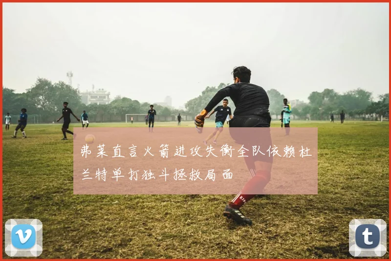 弗莱直言火箭进攻失衡全队依赖杜兰特单打独斗拯救局面