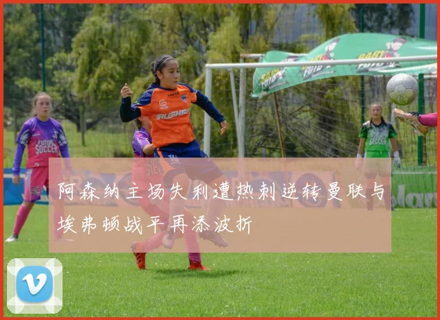 阿森纳主场失利遭热刺逆转曼联与埃弗顿战平再添波折